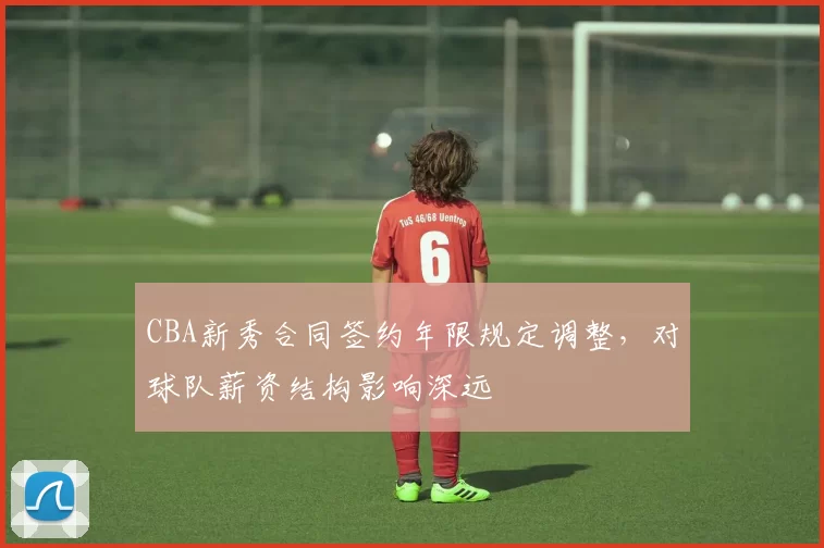 CBA新秀合同签约年限规定调整，对球队薪资结构影响深远