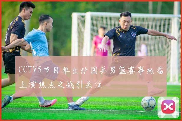 CCTV5节目单出炉国乒男篮赛事轮番上演焦点之战引关注