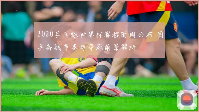 2020乒乓球世界杯赛程时间公布 国乒备战节奏与争冠前景解析