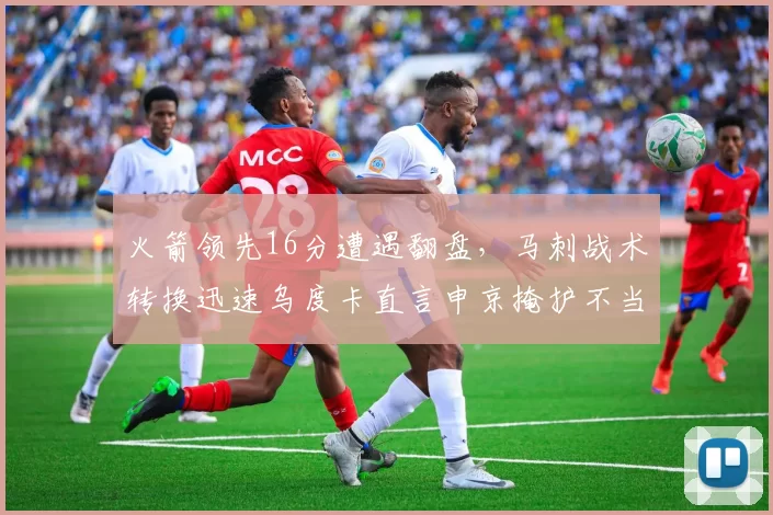 火箭领先16分遭遇翻盘,马刺战术转换迅速乌度卡直言申京掩护不当