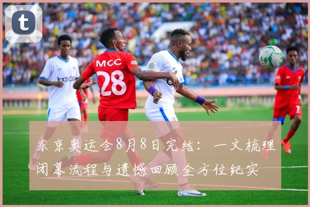 东京奥运会8月8日完结：一文梳理闭幕流程与遗憾回顾全方位纪实