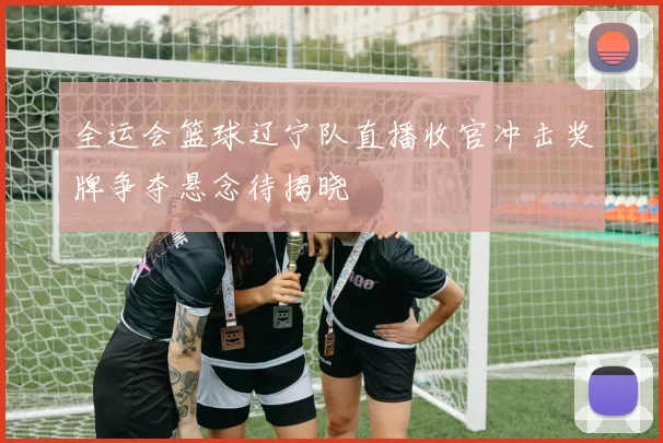 全运会篮球辽宁队直播收官冲击奖牌争夺悬念待揭晓